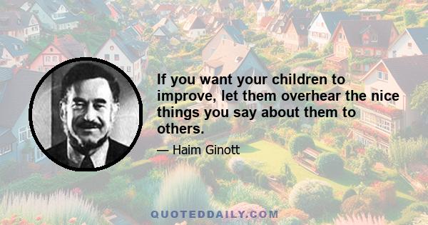 If you want your children to improve, let them overhear the nice things you say about them to others.