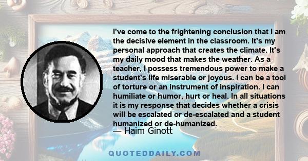 I've come to the frightening conclusion that I am the decisive element in the classroom. It's my personal approach that creates the climate. It's my daily mood that makes the weather. As a teacher, I possess tremendous