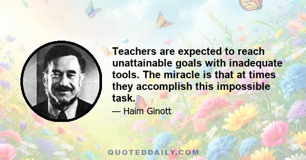 Teachers are expected to reach unattainable goals with inadequate tools. The miracle is that at times they accomplish this impossible task.