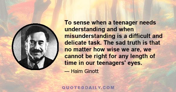 To sense when a teenager needs understanding and when misunderstanding is a difficult and delicate task. The sad truth is that no matter how wise we are, we cannot be right for any length of time in our teenagers' eyes.