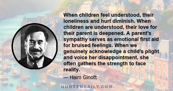 When children feel understood, their loneliness and hurt diminish. When children are understood, their love for their parent is deepened. A parent's sympathy serves as emotional first aid for bruised feelings. When we