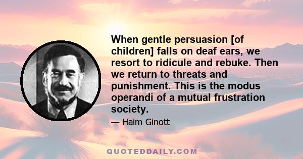 When gentle persuasion [of children] falls on deaf ears, we resort to ridicule and rebuke. Then we return to threats and punishment. This is the modus operandi of a mutual frustration society.