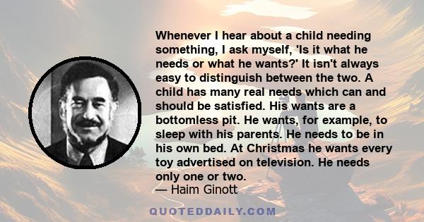 Whenever I hear about a child needing something, I ask myself, 'Is it what he needs or what he wants?' It isn't always easy to distinguish between the two. A child has many real needs which can and should be satisfied.