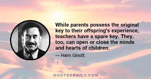 While parents possess the original key to their offspring's experience, teachers have a spare key. They, too, can open or close the minds and hearts of children.