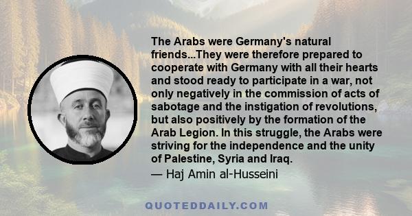 The Arabs were Germany's natural friends...They were therefore prepared to cooperate with Germany with all their hearts and stood ready to participate in a war, not only negatively in the commission of acts of sabotage