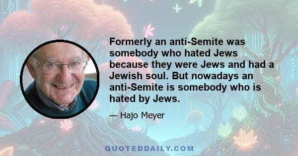 Formerly an anti-Semite was somebody who hated Jews because they were Jews and had a Jewish soul. But nowadays an anti-Semite is somebody who is hated by Jews.