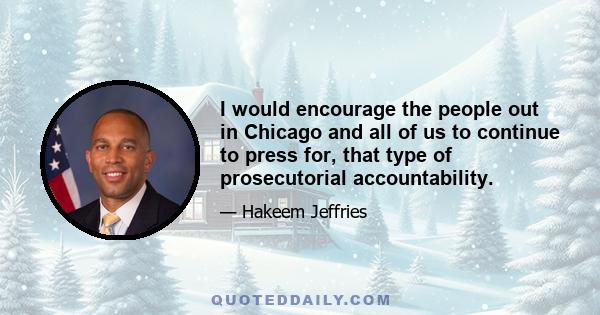 I would encourage the people out in Chicago and all of us to continue to press for, that type of prosecutorial accountability.