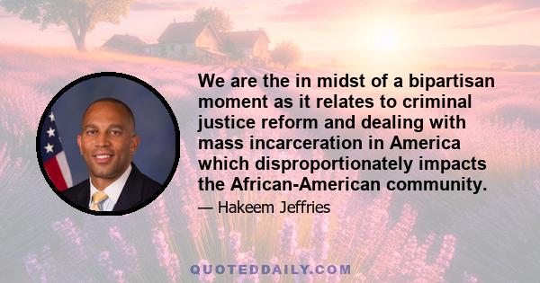 We are the in midst of a bipartisan moment as it relates to criminal justice reform and dealing with mass incarceration in America which disproportionately impacts the African-American community.