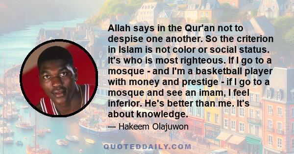 Allah says in the Qur'an not to despise one another. So the criterion in Islam is not color or social status. It's who is most righteous. If I go to a mosque - and I'm a basketball player with money and prestige - if I