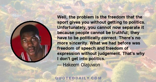 Well, the problem is the freedom that the sport gives you without getting to politics. Unfortunately, you cannot now separate it because people cannot be truthful; they have to be politically correct. There's no more