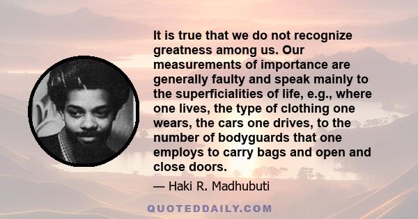 It is true that we do not recognize greatness among us. Our measurements of importance are generally faulty and speak mainly to the superficialities of life, e.g., where one lives, the type of clothing one wears, the