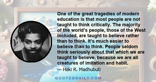 One of the great tragedies of modern education is that most people are not taught to think critically. The majority of the world’s people, those of the West included, are taught to believe rather than to think. It’s