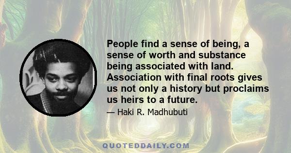 People find a sense of being, a sense of worth and substance being associated with land. Association with final roots gives us not only a history but proclaims us heirs to a future.