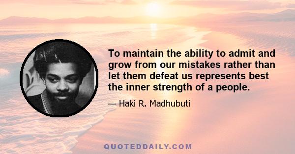 To maintain the ability to admit and grow from our mistakes rather than let them defeat us represents best the inner strength of a people.