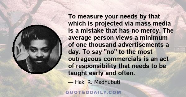 To measure your needs by that which is projected via mass media is a mistake that has no mercy. The average person views a minimum of one thousand advertisements a day. To say no to the most outrageous commercials is an 