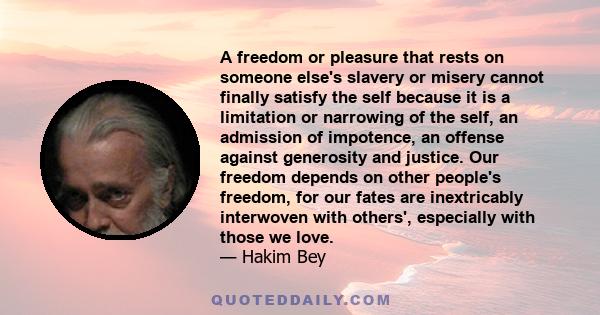 A freedom or pleasure that rests on someone else's slavery or misery cannot finally satisfy the self because it is a limitation or narrowing of the self, an admission of impotence, an offense against generosity and