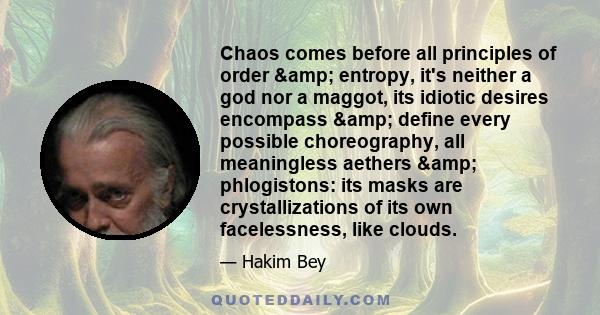 Chaos comes before all principles of order & entropy, it's neither a god nor a maggot, its idiotic desires encompass & define every possible choreography, all meaningless aethers & phlogistons: its masks are 