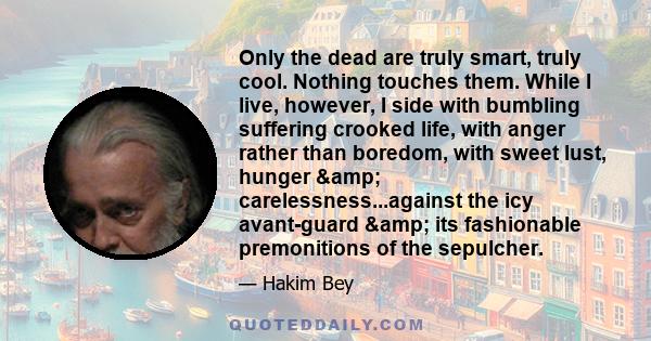 Only the dead are truly smart, truly cool. Nothing touches them. While I live, however, I side with bumbling suffering crooked life, with anger rather than boredom, with sweet lust, hunger & carelessness...against