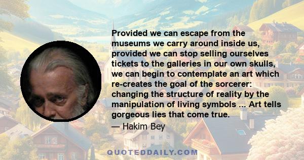 Provided we can escape from the museums we carry around inside us, provided we can stop selling ourselves tickets to the galleries in our own skulls, we can begin to contemplate an art which re-creates the goal of the