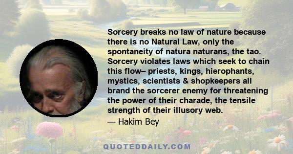 Sorcery breaks no law of nature because there is no Natural Law, only the spontaneity of natura naturans, the tao. Sorcery violates laws which seek to chain this flow– priests, kings, hierophants, mystics, scientists &