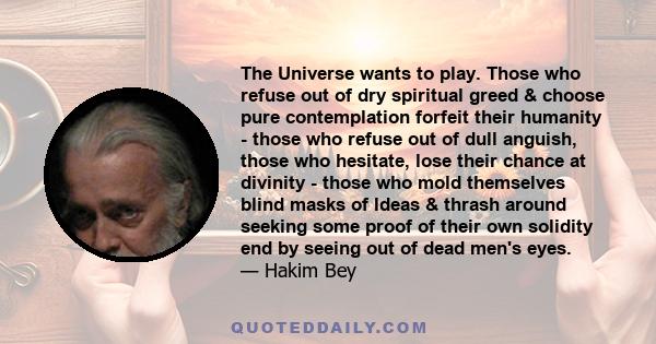 The Universe wants to play. Those who refuse out of dry spiritual greed & choose pure contemplation forfeit their humanity - those who refuse out of dull anguish, those who hesitate, lose their chance at divinity -