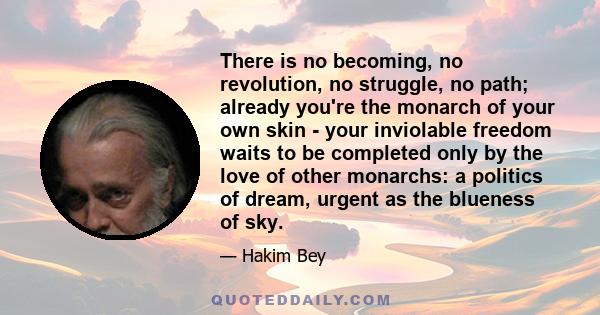 There is no becoming, no revolution, no struggle, no path; already you're the monarch of your own skin - your inviolable freedom waits to be completed only by the love of other monarchs: a politics of dream, urgent as