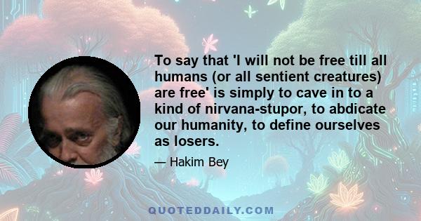 To say that 'I will not be free till all humans (or all sentient creatures) are free' is simply to cave in to a kind of nirvana-stupor, to abdicate our humanity, to define ourselves as losers.