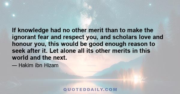 If knowledge had no other merit than to make the ignorant fear and respect you, and scholars love and honour you, this would be good enough reason to seek after it. Let alone all its other merits in this world and the