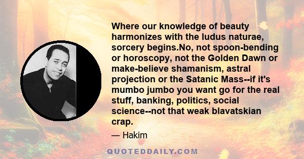 Where our knowledge of beauty harmonizes with the ludus naturae, sorcery begins.No, not spoon-bending or horoscopy, not the Golden Dawn or make-believe shamanism, astral projection or the Satanic Mass--if it's mumbo