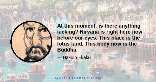 At this moment, is there anything lacking? Nirvana is right here now before our eyes. This place is the lotus land. This body now is the Buddha.