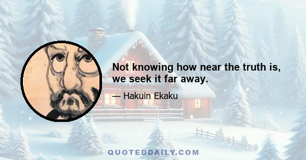 Not knowing how near the truth is, we seek it far away.