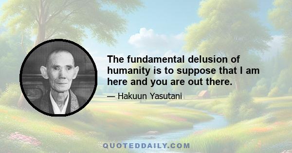 The fundamental delusion of humanity is to suppose that I am here and you are out there.