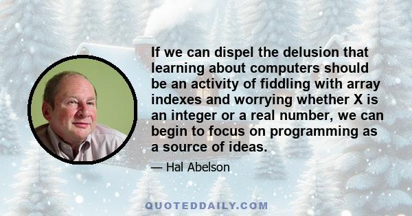 If we can dispel the delusion that learning about computers should be an activity of fiddling with array indexes and worrying whether X is an integer or a real number, we can begin to focus on programming as a source of 