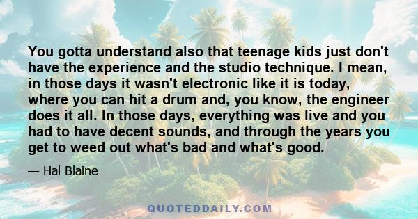 You gotta understand also that teenage kids just don't have the experience and the studio technique. I mean, in those days it wasn't electronic like it is today, where you can hit a drum and, you know, the engineer does 