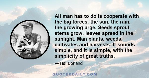 All man has to do is cooperate with the big forces, the sun, the rain, the growing urge. Seeds sprout, stems grow, leaves spread in the sunlight. Man plants, weeds, cultivates and harvests. It sounds simple, and it is