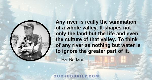 Any river is really the summation of a whole valley. It shapes not only the land but the life and even the culture of that valley. To think of any river as nothing but water is to ignore the greater part of it.