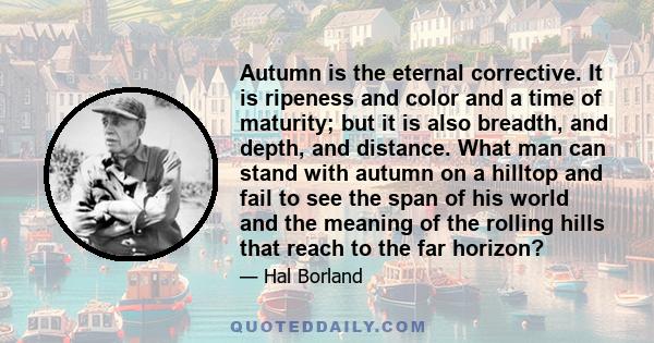 Autumn is the eternal corrective. It is ripeness and color and a time of maturity; but it is also breadth, and depth, and distance. What man can stand with autumn on a hilltop and fail to see the span of his world and