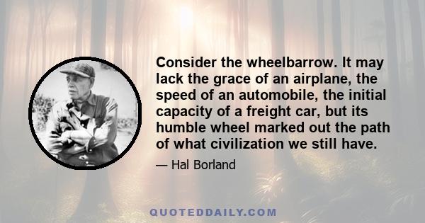 Consider the wheelbarrow. It may lack the grace of an airplane, the speed of an automobile, the initial capacity of a freight car, but its humble wheel marked out the path of what civilization we still have.