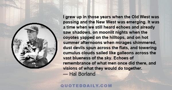 I grew up in those years when the Old West was passing and the New West was emerging. It was a time when we still heard echoes and already saw shadows, on moonlit nights when the coyotes yapped on the hilltops, and on