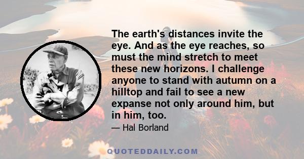 The earth's distances invite the eye. And as the eye reaches, so must the mind stretch to meet these new horizons. I challenge anyone to stand with autumn on a hilltop and fail to see a new expanse not only around him,