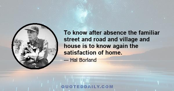 To know after absence the familiar street and road and village and house is to know again the satisfaction of home.