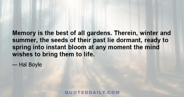 Memory is the best of all gardens. Therein, winter and summer, the seeds of their past lie dormant, ready to spring into instant bloom at any moment the mind wishes to bring them to life.