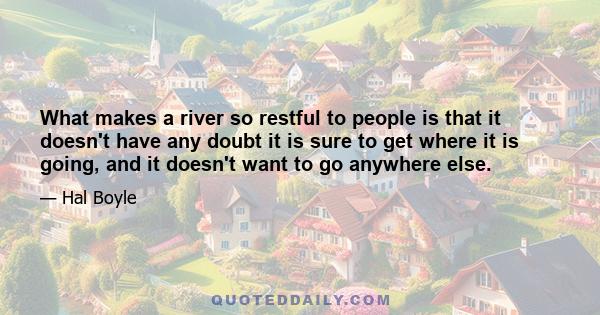 What makes a river so restful to people is that it doesn't have any doubt it is sure to get where it is going, and it doesn't want to go anywhere else.