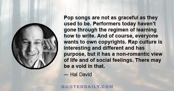 Pop songs are not as graceful as they used to be. Performers today haven’t gone through the regimen of learning how to write. And of course, everyone wants to own copyrights. Rap culture is interesting and different and 