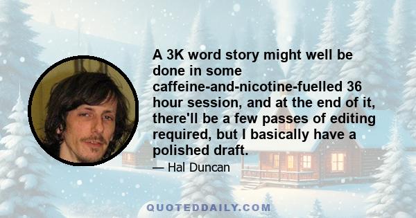 A 3K word story might well be done in some caffeine-and-nicotine-fuelled 36 hour session, and at the end of it, there'll be a few passes of editing required, but I basically have a polished draft.