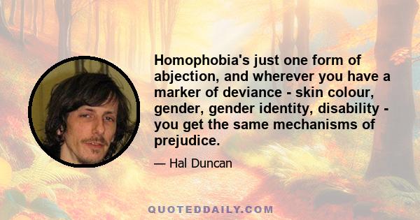 Homophobia's just one form of abjection, and wherever you have a marker of deviance - skin colour, gender, gender identity, disability - you get the same mechanisms of prejudice.