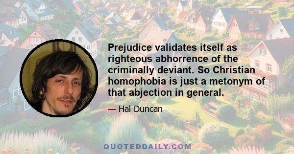 Prejudice validates itself as righteous abhorrence of the criminally deviant. So Christian homophobia is just a metonym of that abjection in general.