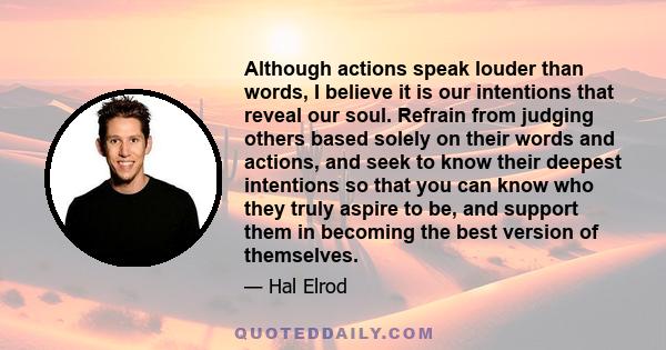 Although actions speak louder than words, I believe it is our intentions that reveal our soul. Refrain from judging others based solely on their words and actions, and seek to know their deepest intentions so that you