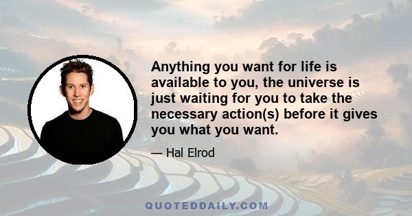 Anything you want for life is available to you, the universe is just waiting for you to take the necessary action(s) before it gives you what you want.