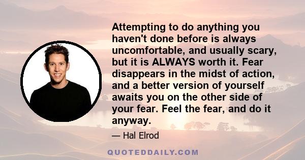 Attempting to do anything you haven't done before is always uncomfortable, and usually scary, but it is ALWAYS worth it. Fear disappears in the midst of action, and a better version of yourself awaits you on the other